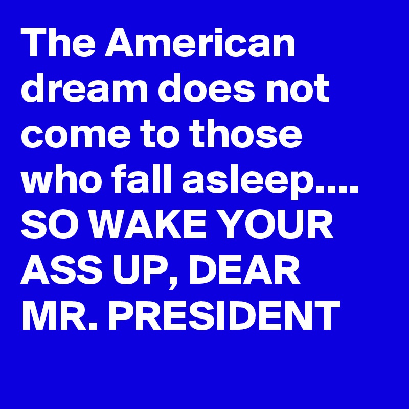 The American dream does not come to those who fall asleep.... SO WAKE YOUR ASS UP, DEAR MR. PRESIDENT
