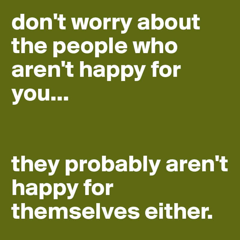 don't worry about the people who aren't happy for you... 


they probably aren't happy for themselves either. 