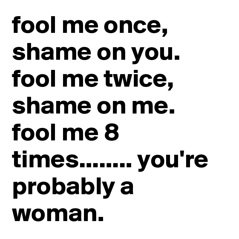 fool me once,  shame on you.  fool me twice, shame on me.  fool me 8 times........ you're probably a woman.