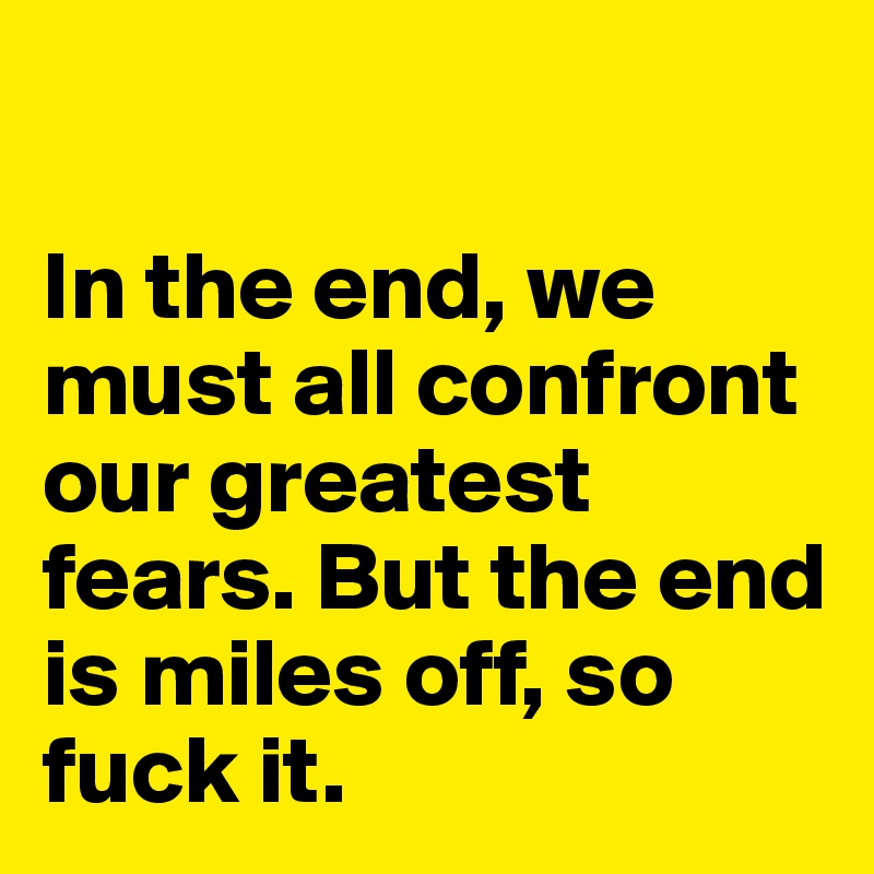

In the end, we must all confront our greatest fears. But the end is miles off, so fuck it.