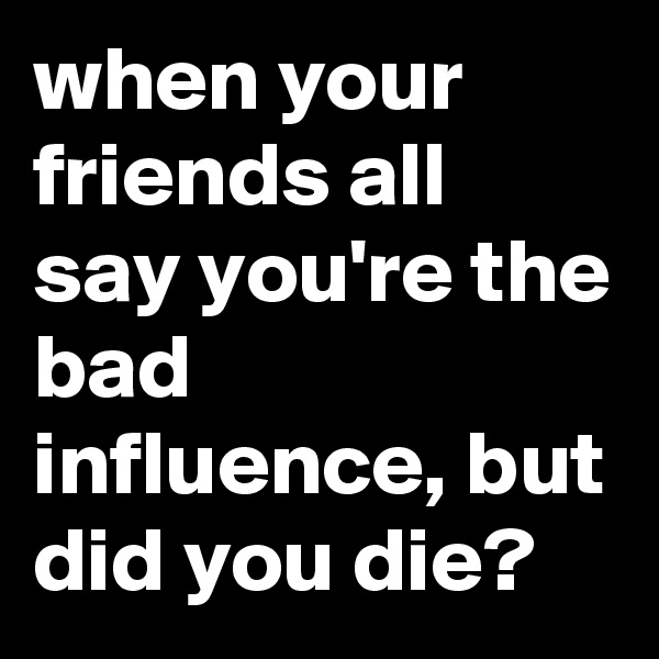 when your friends all say you're the bad influence, but did you die? 