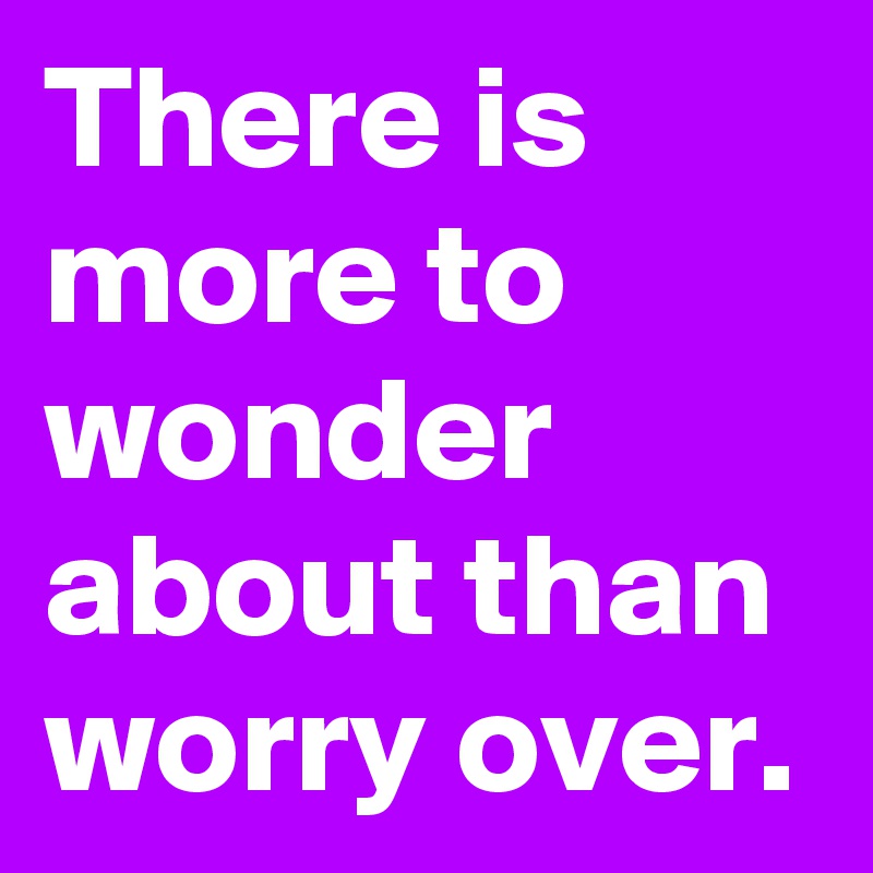 There is more to wonder about than worry over.