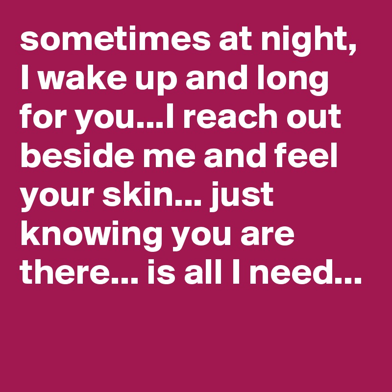 sometimes at night, I wake up and long for you...I reach out beside me and feel your skin... just knowing you are there... is all I need...

