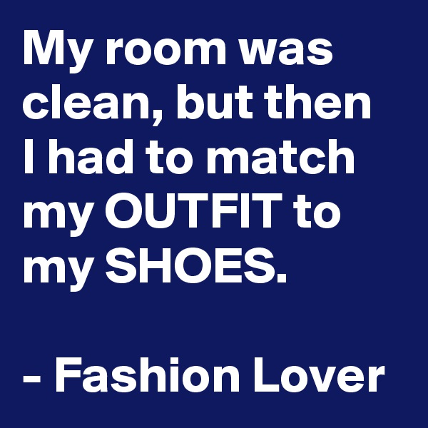My room was clean, but then I had to match my OUTFIT to my SHOES.

- Fashion Lover