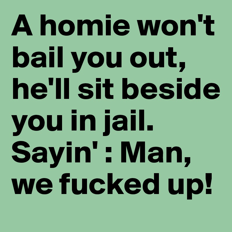 A homie won't bail you out, he'll sit beside you in jail. Sayin' : Man, we fucked up!