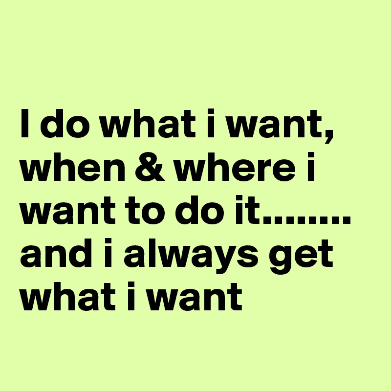 

I do what i want, when & where i want to do it........ and i always get what i want
