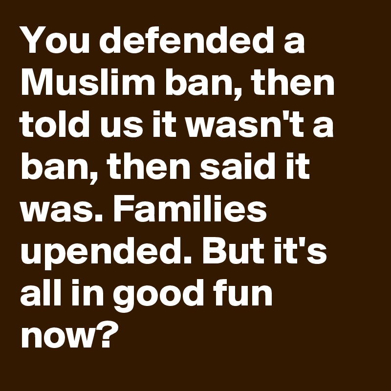 You defended a Muslim ban, then told us it wasn't a ban, then said it was. Families upended. But it's all in good fun now?