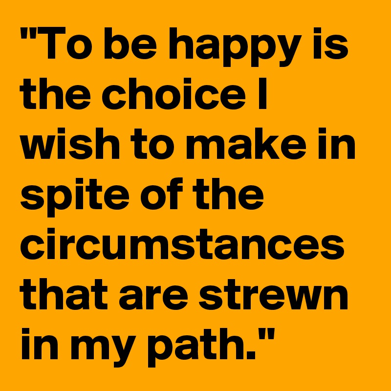 "To be happy is the choice I wish to make in spite of the circumstances that are strewn in my path."