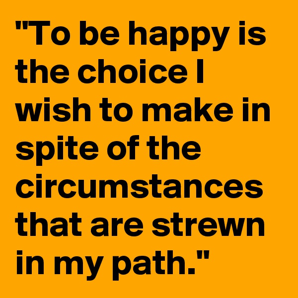"To be happy is the choice I wish to make in spite of the circumstances that are strewn in my path."
