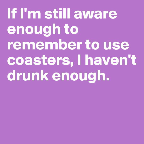 If I'm still aware enough to remember to use coasters, I haven't drunk enough.


