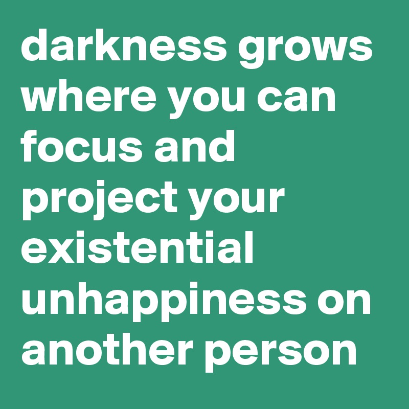 darkness grows where you can focus and project your existential unhappiness on another person
