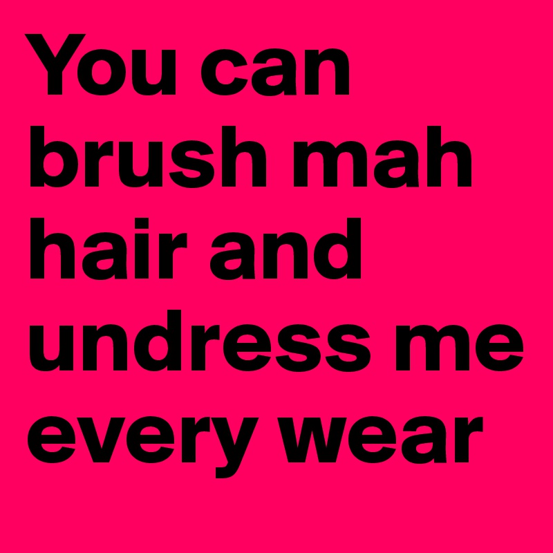 You can brush mah hair and undress me every wear