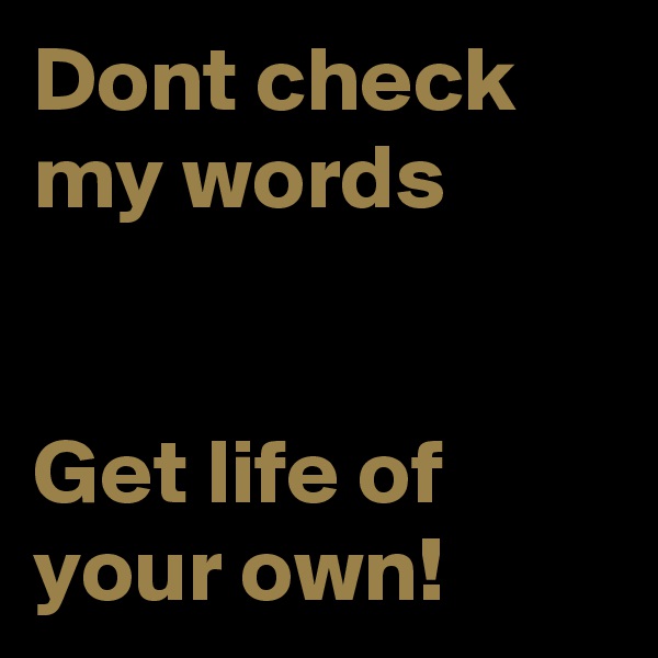 Dont check my words 


Get life of your own!