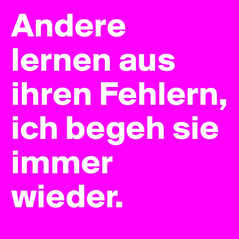Andere lernen aus ihren Fehlern, ich begeh sie immer wieder. 