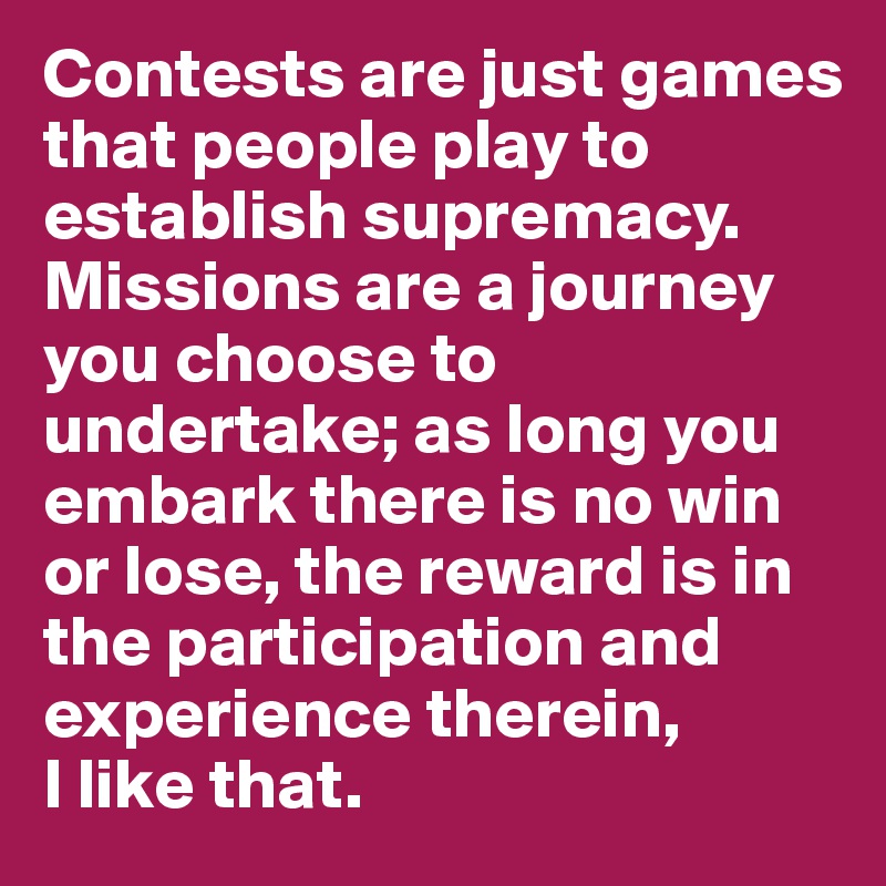 Contests are just games that people play to establish supremacy. Missions are a journey you choose to undertake; as long you embark there is no win or lose, the reward is in the participation and experience therein, 
I like that. 