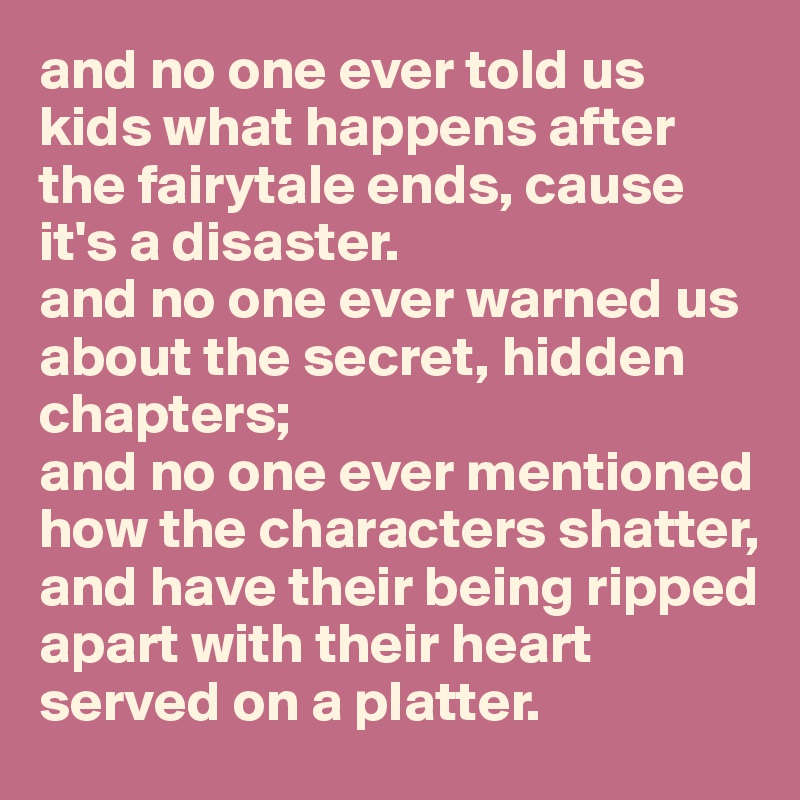 and no one ever told us kids what happens after 
the fairytale ends, cause it's a disaster. 
and no one ever warned us about the secret, hidden chapters;
and no one ever mentioned how the characters shatter, and have their being ripped apart with their heart served on a platter. 