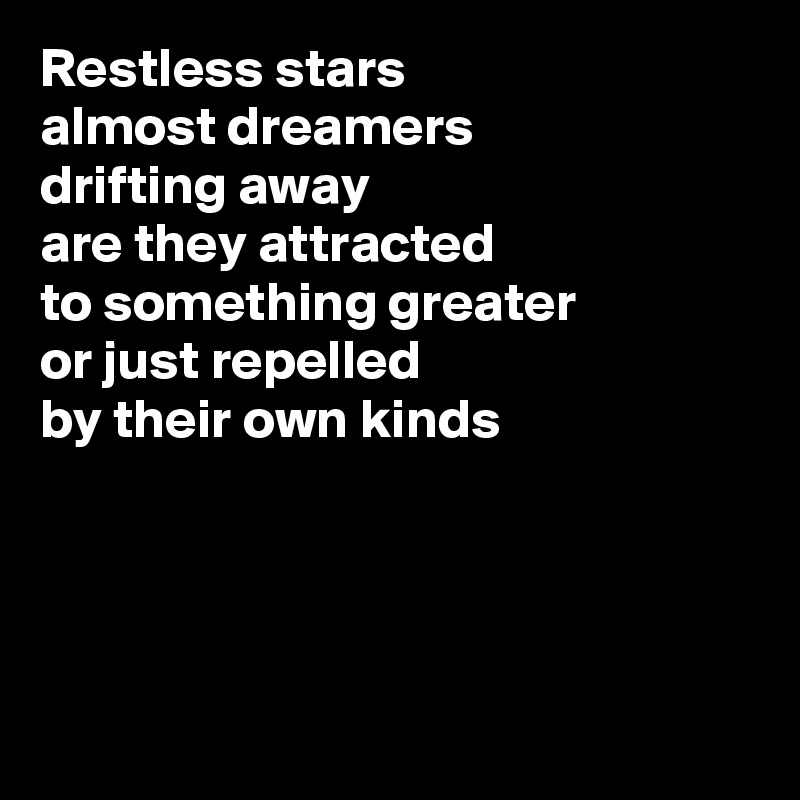 Restless stars
almost dreamers
drifting away
are they attracted
to something greater
or just repelled
by their own kinds




