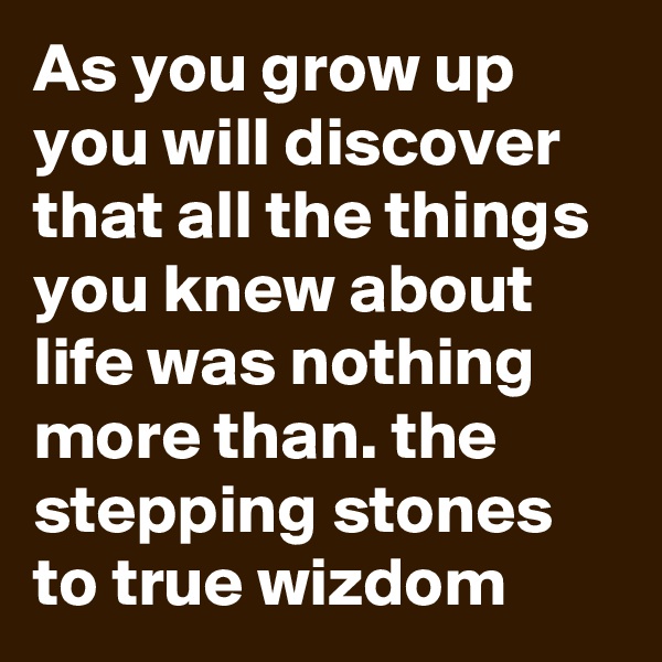 As you grow up you will discover that all the things you knew about life was nothing more than. the stepping stones to true wizdom 