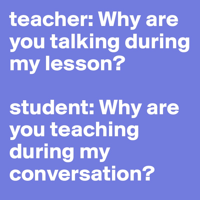 teacher: Why are you talking during my lesson?

student: Why are you teaching during my conversation?