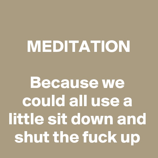 
MEDITATION

Because we could all use a little sit down and shut the fuck up
