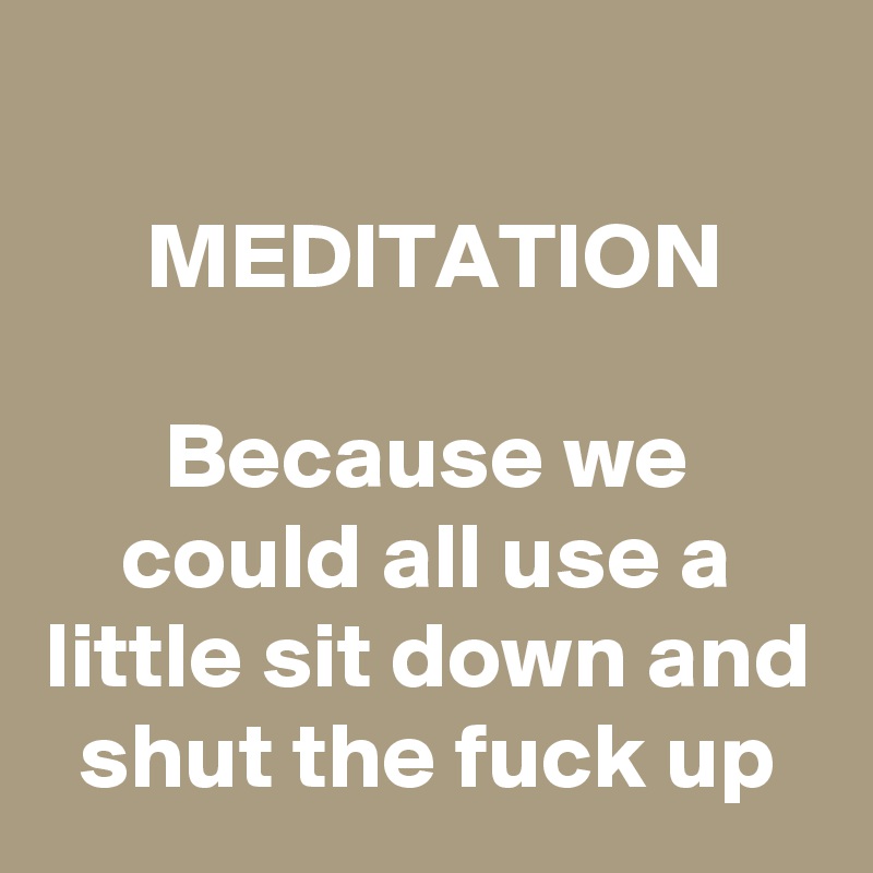 
MEDITATION

Because we could all use a little sit down and shut the fuck up