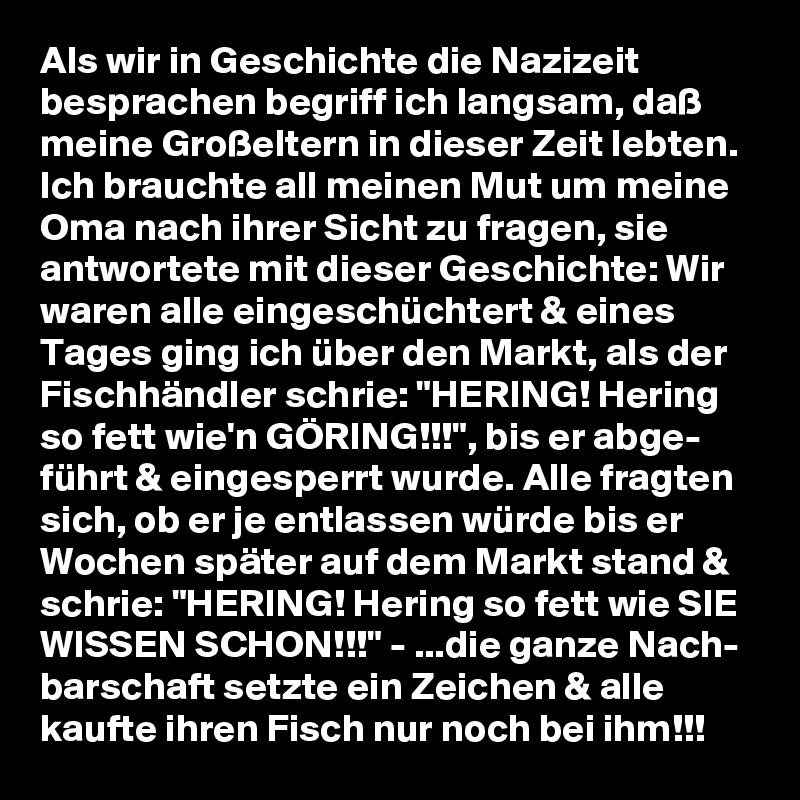 Als wir in Geschichte die Nazizeit besprachen begriff ich langsam, daß meine Großeltern in dieser Zeit lebten. Ich brauchte all meinen Mut um meine Oma nach ihrer Sicht zu fragen, sie antwortete mit dieser Geschichte: Wir waren alle eingeschüchtert & eines Tages ging ich über den Markt, als der Fischhändler schrie: "HERING! Hering so fett wie'n GÖRING!!!", bis er abge- führt & eingesperrt wurde. Alle fragten sich, ob er je entlassen würde bis er Wochen später auf dem Markt stand & schrie: "HERING! Hering so fett wie SIE WISSEN SCHON!!!" - ...die ganze Nach- barschaft setzte ein Zeichen & alle kaufte ihren Fisch nur noch bei ihm!!!