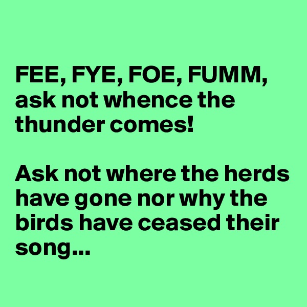 

FEE, FYE, FOE, FUMM,
ask not whence the thunder comes!

Ask not where the herds have gone nor why the birds have ceased their song...
