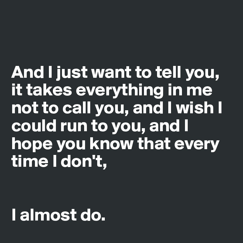 


And I just want to tell you, it takes everything in me not to call you, and I wish I could run to you, and I hope you know that every time I don't,


I almost do.