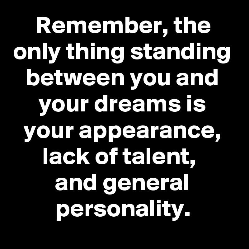 Remember, the only thing standing between you and your dreams is your appearance, lack of talent, 
and general personality.
