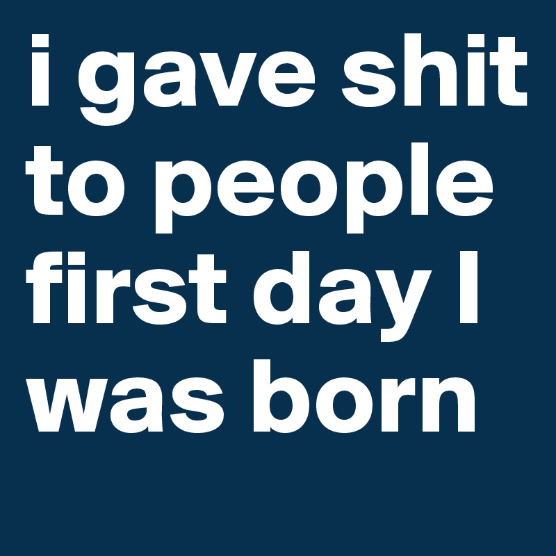 i gave shit to people first day I was born