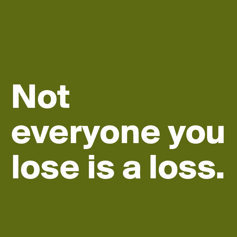 

Not everyone you lose is a loss.