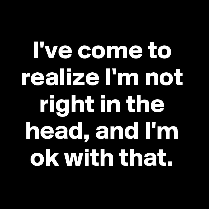 
I've come to realize I'm not right in the head, and I'm ok with that.
