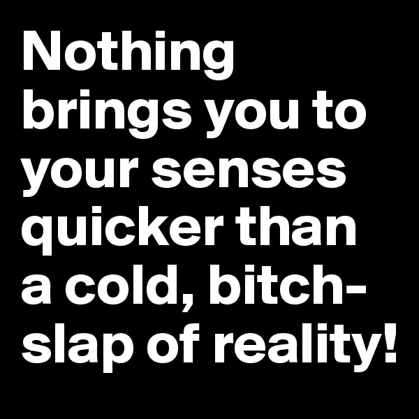 Nothing brings you to your senses quicker than a cold, bitch-slap of reality!