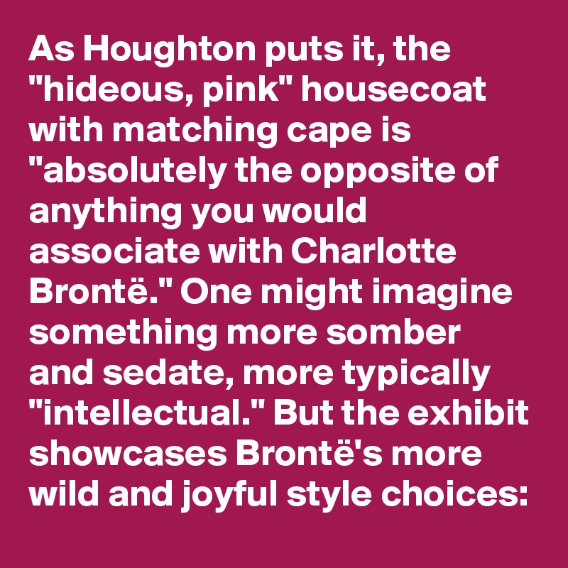 As Houghton puts it, the "hideous, pink" housecoat with matching cape is "absolutely the opposite of anything you would associate with Charlotte Brontë." One might imagine something more somber and sedate, more typically "intellectual." But the exhibit showcases Brontë's more wild and joyful style choices: