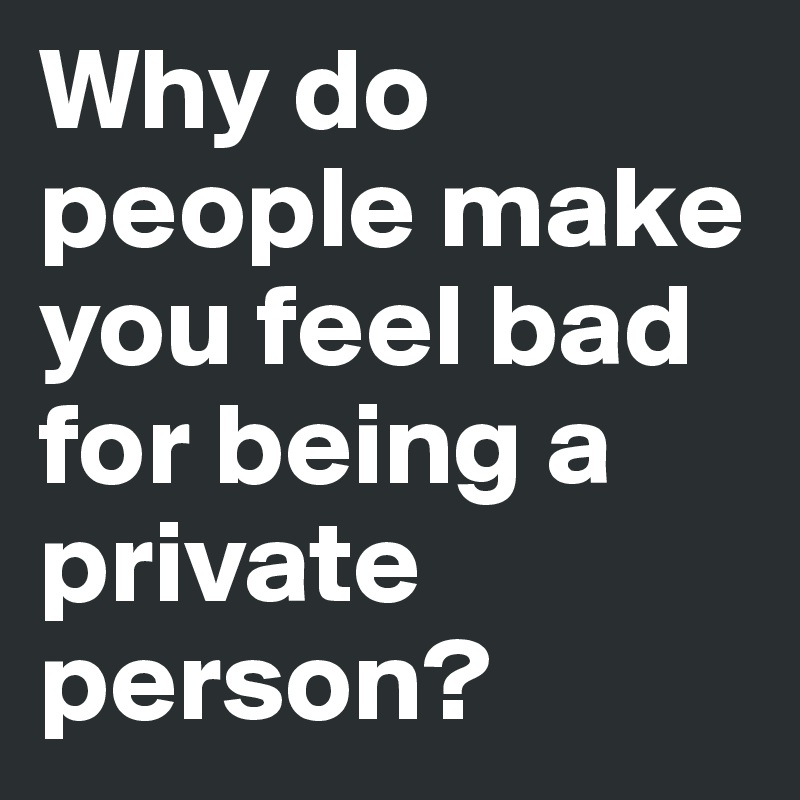 Why do people make you feel bad for being a private person?