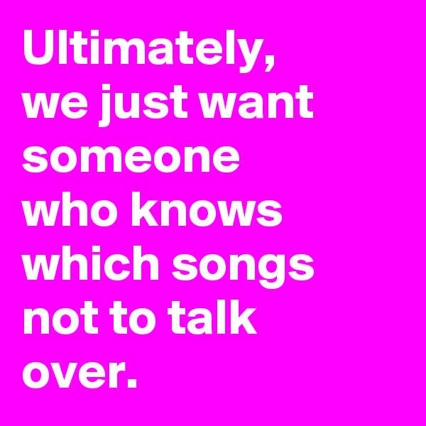 Ultimately, 
we just want someone
who knows which songs not to talk
over. 