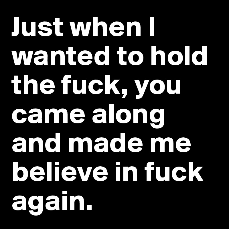 Just when I wanted to hold the fuck, you came along and made me believe in fuck again.