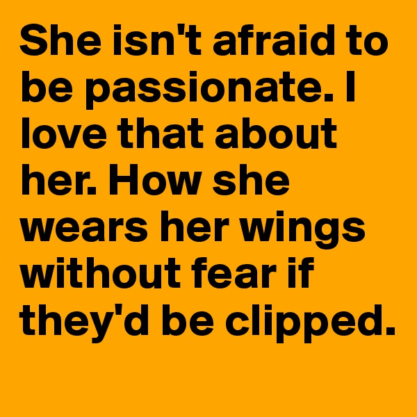 She isn't afraid to be passionate. I love that about her. How she wears her wings without fear if they'd be clipped. 