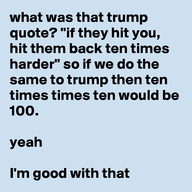 what was that trump quote? "if they hit you, hit them back ten times harder" so if we do the same to trump then ten times times ten would be 100.

yeah

I'm good with that