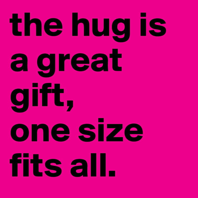 the hug is a great gift,
one size fits all. 