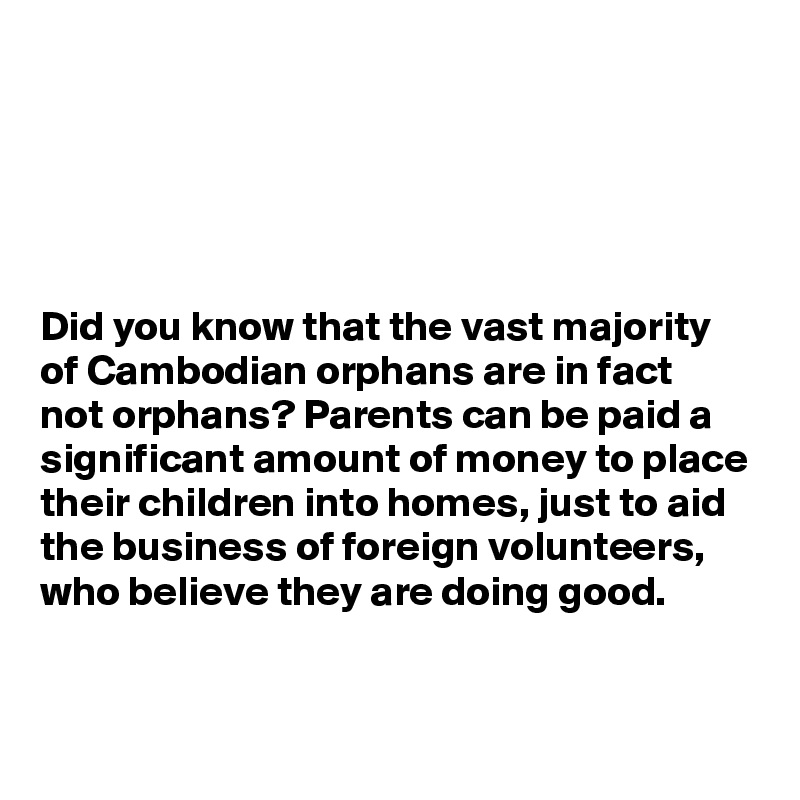 





Did you know that the vast majority of Cambodian orphans are in fact 
not orphans? Parents can be paid a significant amount of money to place their children into homes, just to aid the business of foreign volunteers, who believe they are doing good. 


 