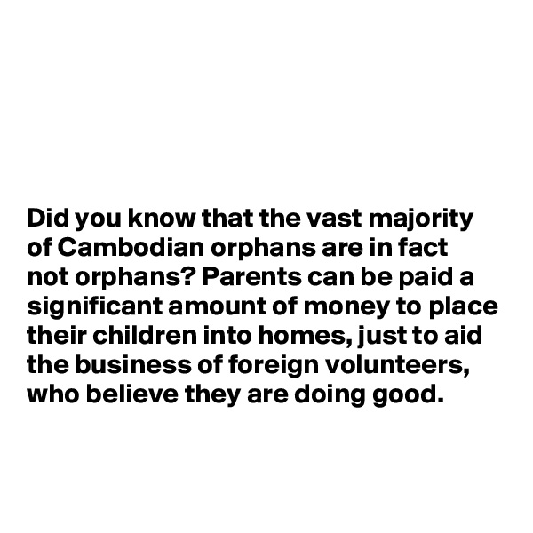 





Did you know that the vast majority of Cambodian orphans are in fact 
not orphans? Parents can be paid a significant amount of money to place their children into homes, just to aid the business of foreign volunteers, who believe they are doing good. 


 