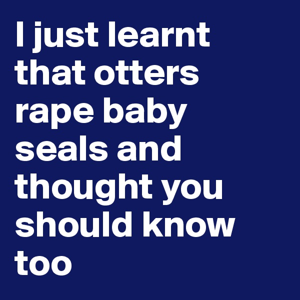 I just learnt that otters rape baby seals and thought you should know too