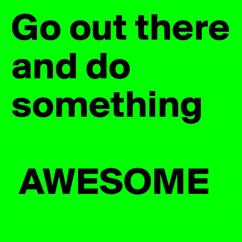 Go out there and do something

 AWESOME