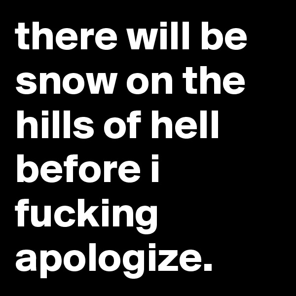 there will be snow on the hills of hell before i fucking apologize.