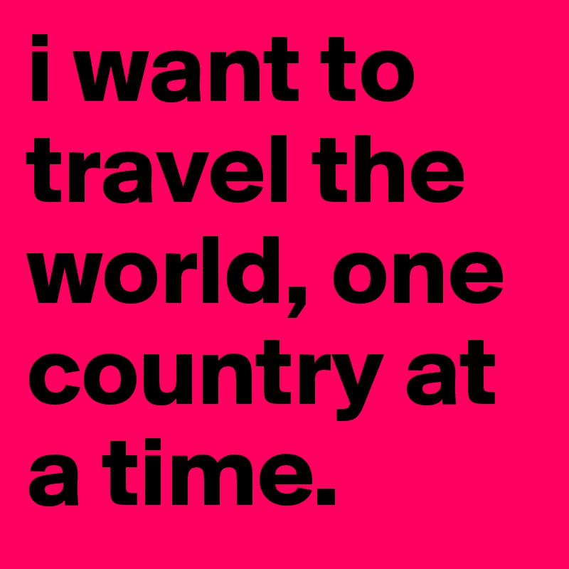 i want to travel the world, one country at a time.