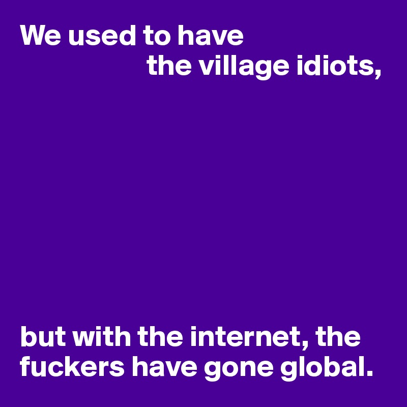 We used to have
                     the village idiots,








but with the internet, the fuckers have gone global.