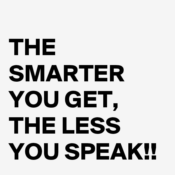 
THE SMARTER YOU GET, THE LESS YOU SPEAK!!