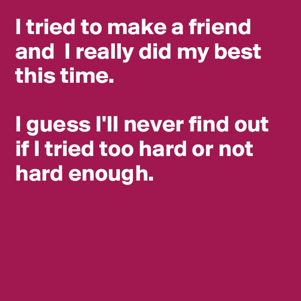 I tried to make a friend and  I really did my best this time. 

I guess I'll never find out if I tried too hard or not hard enough.



