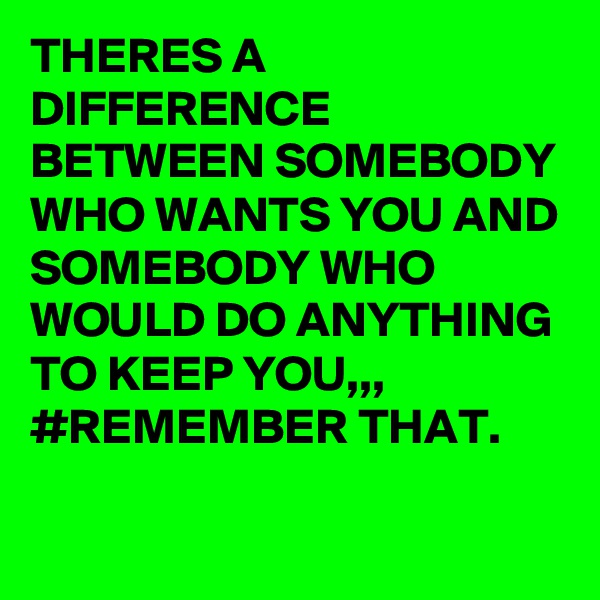 THERES A DIFFERENCE BETWEEN SOMEBODY WHO WANTS YOU AND SOMEBODY WHO WOULD DO ANYTHING TO KEEP YOU,,, #REMEMBER THAT.